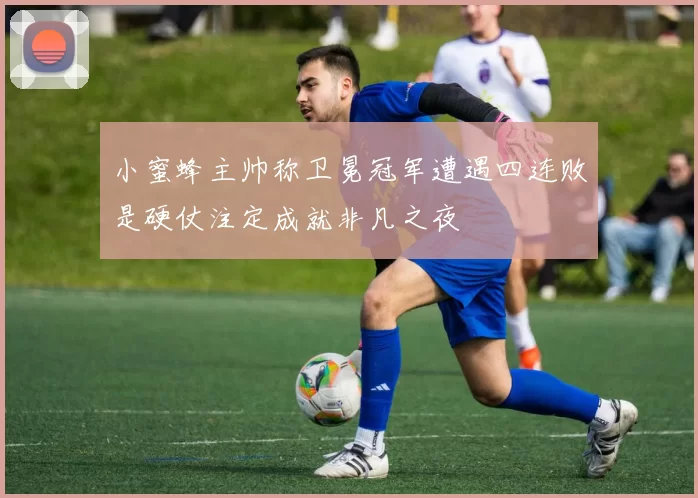 小蜜蜂主帅称卫冕冠军遭遇四连败是硬仗注定成就非凡之夜