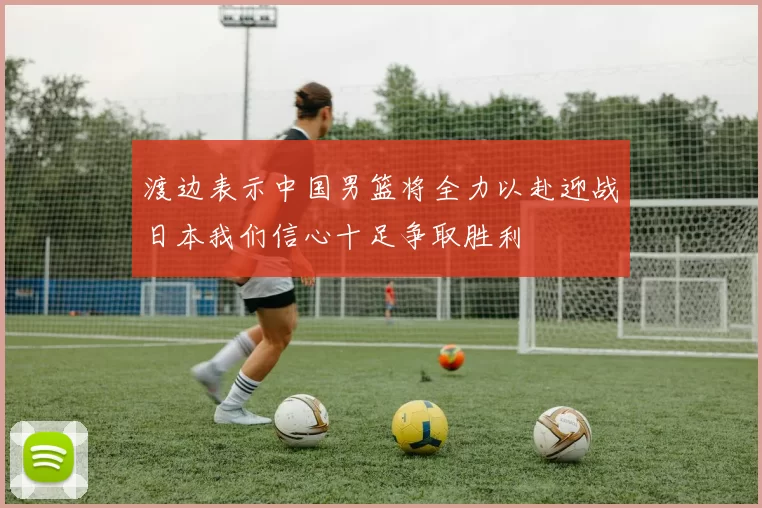 渡边表示中国男篮将全力以赴迎战日本我们信心十足争取胜利