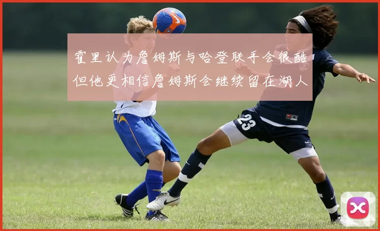 霍里认为詹姆斯与哈登联手会很酷但他更相信詹姆斯会继续留在湖人