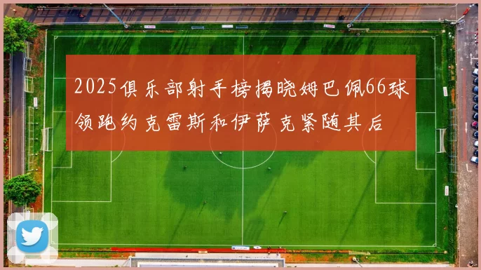 2025俱乐部射手榜揭晓姆巴佩66球领跑约克雷斯和伊萨克紧随其后