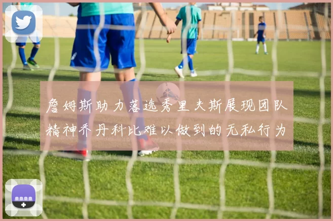 詹姆斯助力落选秀里夫斯展现团队精神乔丹科比难以做到的无私行为