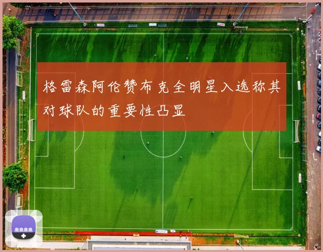 格雷森阿伦赞布克全明星入选称其对球队的重要性凸显