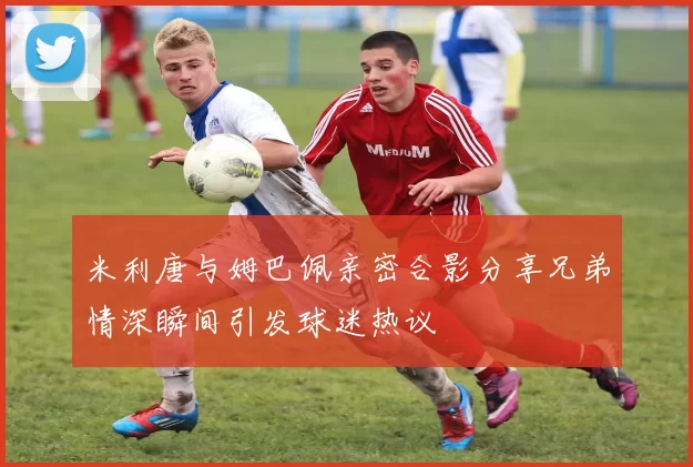 米利唐与姆巴佩亲密合影分享兄弟情深瞬间引发球迷热议