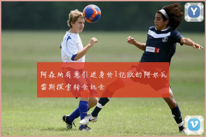 阿森纳有意引进身价1亿欧的阿尔瓦雷斯探索转会机会