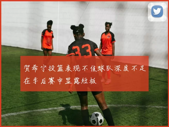 贺希宁投篮表现不佳球队深度不足在季后赛中显露短板